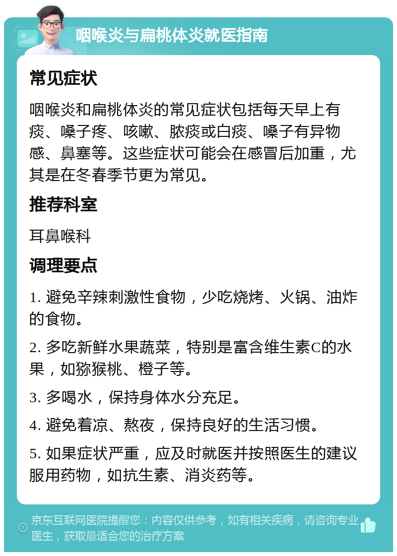 咽喉炎与扁桃体炎就医指南 常见症状 咽喉炎和扁桃体炎的常见症状包括每天早上有痰、嗓子疼、咳嗽、脓痰或白痰、嗓子有异物感、鼻塞等。这些症状可能会在感冒后加重，尤其是在冬春季节更为常见。 推荐科室 耳鼻喉科 调理要点 1. 避免辛辣刺激性食物，少吃烧烤、火锅、油炸的食物。 2. 多吃新鲜水果蔬菜，特别是富含维生素C的水果，如猕猴桃、橙子等。 3. 多喝水，保持身体水分充足。 4. 避免着凉、熬夜，保持良好的生活习惯。 5. 如果症状严重，应及时就医并按照医生的建议服用药物，如抗生素、消炎药等。