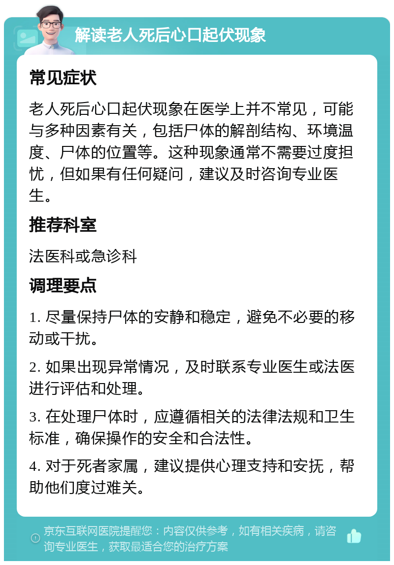 解读老人死后心口起伏现象 常见症状 老人死后心口起伏现象在医学上并不常见，可能与多种因素有关，包括尸体的解剖结构、环境温度、尸体的位置等。这种现象通常不需要过度担忧，但如果有任何疑问，建议及时咨询专业医生。 推荐科室 法医科或急诊科 调理要点 1. 尽量保持尸体的安静和稳定，避免不必要的移动或干扰。 2. 如果出现异常情况，及时联系专业医生或法医进行评估和处理。 3. 在处理尸体时，应遵循相关的法律法规和卫生标准，确保操作的安全和合法性。 4. 对于死者家属，建议提供心理支持和安抚，帮助他们度过难关。