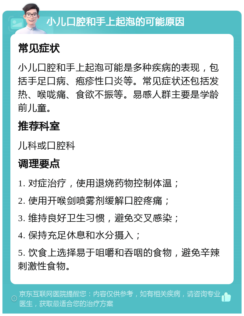 小儿口腔和手上起泡的可能原因 常见症状 小儿口腔和手上起泡可能是多种疾病的表现，包括手足口病、疱疹性口炎等。常见症状还包括发热、喉咙痛、食欲不振等。易感人群主要是学龄前儿童。 推荐科室 儿科或口腔科 调理要点 1. 对症治疗，使用退烧药物控制体温； 2. 使用开喉剑喷雾剂缓解口腔疼痛； 3. 维持良好卫生习惯，避免交叉感染； 4. 保持充足休息和水分摄入； 5. 饮食上选择易于咀嚼和吞咽的食物，避免辛辣刺激性食物。