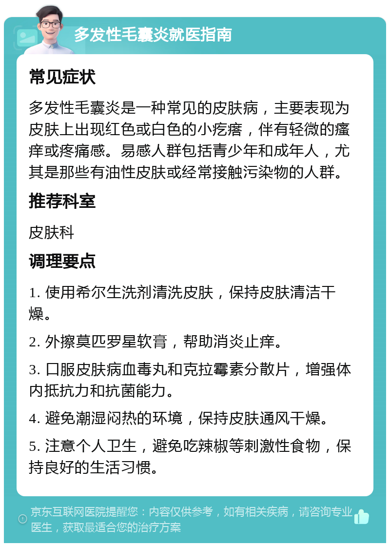 多发性毛囊炎就医指南 常见症状 多发性毛囊炎是一种常见的皮肤病，主要表现为皮肤上出现红色或白色的小疙瘩，伴有轻微的瘙痒或疼痛感。易感人群包括青少年和成年人，尤其是那些有油性皮肤或经常接触污染物的人群。 推荐科室 皮肤科 调理要点 1. 使用希尔生洗剂清洗皮肤，保持皮肤清洁干燥。 2. 外擦莫匹罗星软膏，帮助消炎止痒。 3. 口服皮肤病血毒丸和克拉霉素分散片，增强体内抵抗力和抗菌能力。 4. 避免潮湿闷热的环境，保持皮肤通风干燥。 5. 注意个人卫生，避免吃辣椒等刺激性食物，保持良好的生活习惯。