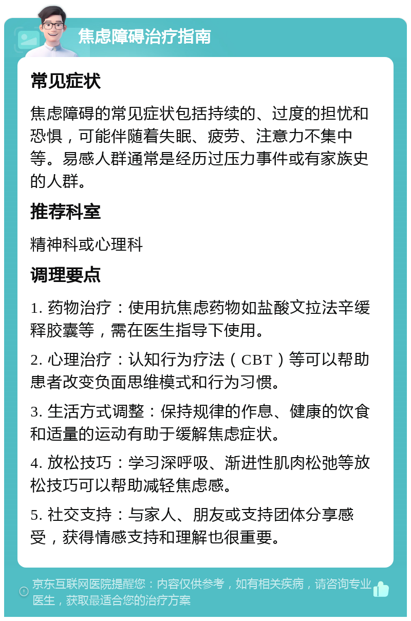 焦虑障碍治疗指南 常见症状 焦虑障碍的常见症状包括持续的、过度的担忧和恐惧，可能伴随着失眠、疲劳、注意力不集中等。易感人群通常是经历过压力事件或有家族史的人群。 推荐科室 精神科或心理科 调理要点 1. 药物治疗：使用抗焦虑药物如盐酸文拉法辛缓释胶囊等，需在医生指导下使用。 2. 心理治疗：认知行为疗法（CBT）等可以帮助患者改变负面思维模式和行为习惯。 3. 生活方式调整：保持规律的作息、健康的饮食和适量的运动有助于缓解焦虑症状。 4. 放松技巧：学习深呼吸、渐进性肌肉松弛等放松技巧可以帮助减轻焦虑感。 5. 社交支持：与家人、朋友或支持团体分享感受，获得情感支持和理解也很重要。