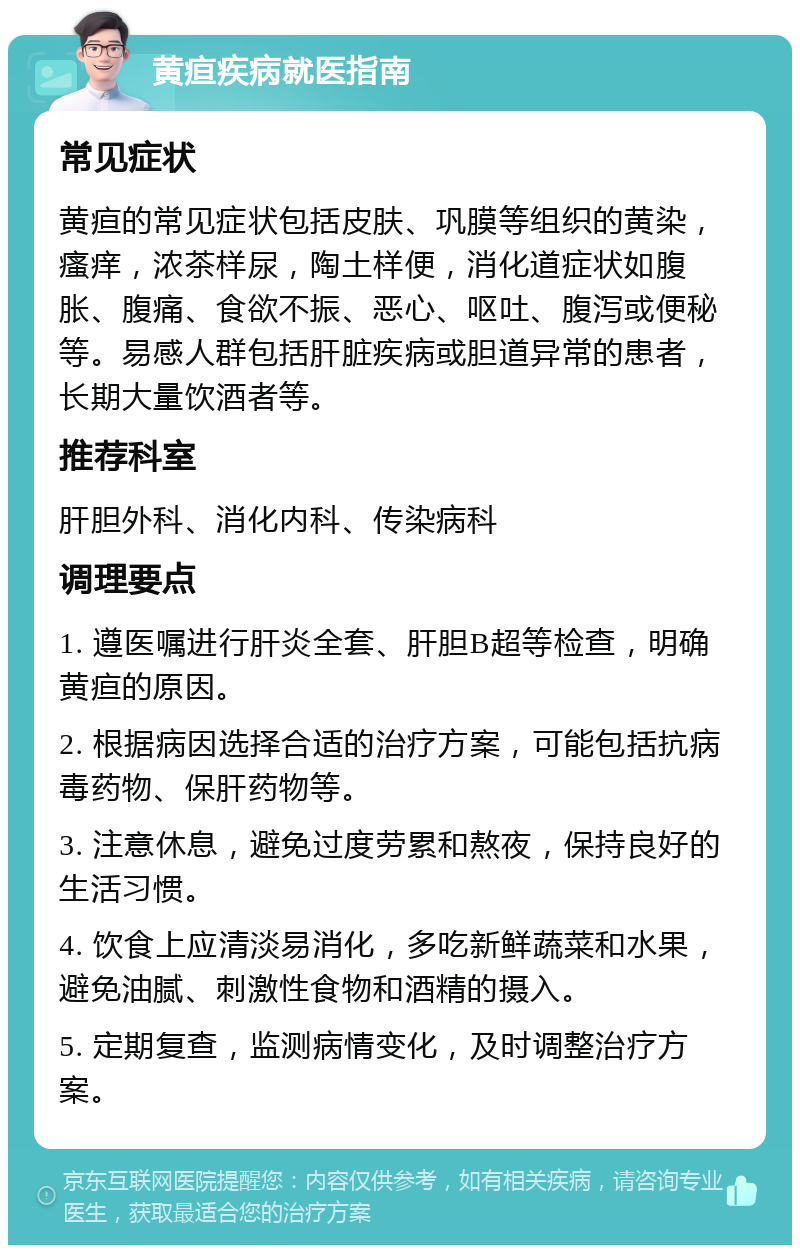 黄疸疾病就医指南 常见症状 黄疸的常见症状包括皮肤、巩膜等组织的黄染，瘙痒，浓茶样尿，陶土样便，消化道症状如腹胀、腹痛、食欲不振、恶心、呕吐、腹泻或便秘等。易感人群包括肝脏疾病或胆道异常的患者，长期大量饮酒者等。 推荐科室 肝胆外科、消化内科、传染病科 调理要点 1. 遵医嘱进行肝炎全套、肝胆B超等检查，明确黄疸的原因。 2. 根据病因选择合适的治疗方案，可能包括抗病毒药物、保肝药物等。 3. 注意休息，避免过度劳累和熬夜，保持良好的生活习惯。 4. 饮食上应清淡易消化，多吃新鲜蔬菜和水果，避免油腻、刺激性食物和酒精的摄入。 5. 定期复查，监测病情变化，及时调整治疗方案。