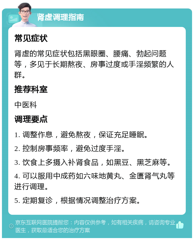 肾虚调理指南 常见症状 肾虚的常见症状包括黑眼圈、腰痛、勃起问题等，多见于长期熬夜、房事过度或手淫频繁的人群。 推荐科室 中医科 调理要点 1. 调整作息，避免熬夜，保证充足睡眠。 2. 控制房事频率，避免过度手淫。 3. 饮食上多摄入补肾食品，如黑豆、黑芝麻等。 4. 可以服用中成药如六味地黄丸、金匮肾气丸等进行调理。 5. 定期复诊，根据情况调整治疗方案。