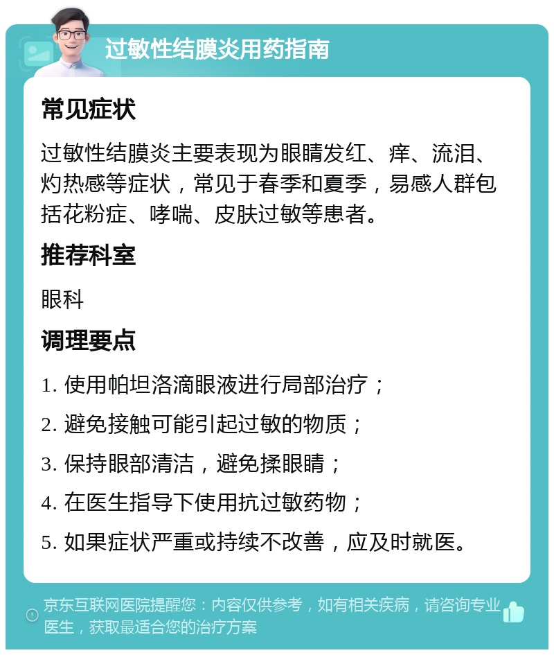 过敏性结膜炎用药指南 常见症状 过敏性结膜炎主要表现为眼睛发红、痒、流泪、灼热感等症状，常见于春季和夏季，易感人群包括花粉症、哮喘、皮肤过敏等患者。 推荐科室 眼科 调理要点 1. 使用帕坦洛滴眼液进行局部治疗； 2. 避免接触可能引起过敏的物质； 3. 保持眼部清洁，避免揉眼睛； 4. 在医生指导下使用抗过敏药物； 5. 如果症状严重或持续不改善，应及时就医。