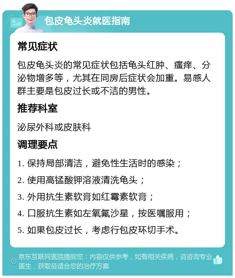 包皮龟头炎就医指南 常见症状 包皮龟头炎的常见症状包括龟头红肿、瘙痒、分泌物增多等，尤其在同房后症状会加重。易感人群主要是包皮过长或不洁的男性。 推荐科室 泌尿外科或皮肤科 调理要点 1. 保持局部清洁，避免性生活时的感染； 2. 使用高锰酸钾溶液清洗龟头； 3. 外用抗生素软膏如红霉素软膏； 4. 口服抗生素如左氧氟沙星，按医嘱服用； 5. 如果包皮过长，考虑行包皮环切手术。