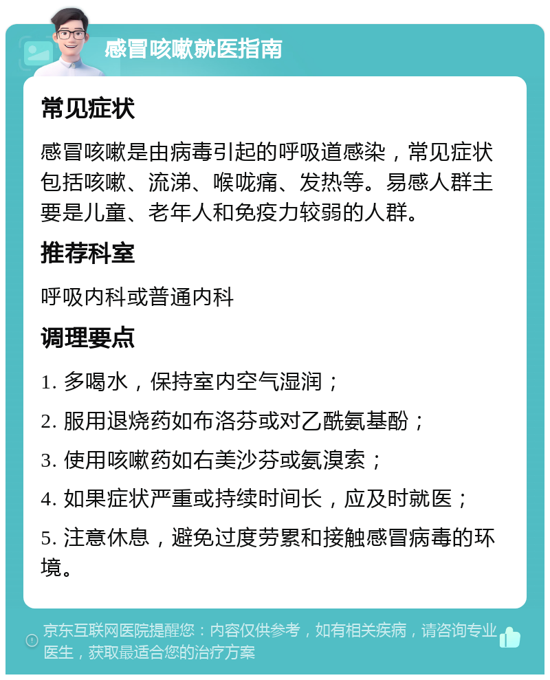 感冒咳嗽就医指南 常见症状 感冒咳嗽是由病毒引起的呼吸道感染，常见症状包括咳嗽、流涕、喉咙痛、发热等。易感人群主要是儿童、老年人和免疫力较弱的人群。 推荐科室 呼吸内科或普通内科 调理要点 1. 多喝水，保持室内空气湿润； 2. 服用退烧药如布洛芬或对乙酰氨基酚； 3. 使用咳嗽药如右美沙芬或氨溴索； 4. 如果症状严重或持续时间长，应及时就医； 5. 注意休息，避免过度劳累和接触感冒病毒的环境。