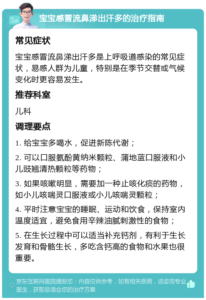 宝宝感冒流鼻涕出汗多的治疗指南 常见症状 宝宝感冒流鼻涕出汗多是上呼吸道感染的常见症状，易感人群为儿童，特别是在季节交替或气候变化时更容易发生。 推荐科室 儿科 调理要点 1. 给宝宝多喝水，促进新陈代谢； 2. 可以口服氨酚黄纳米颗粒、蒲地蓝口服液和小儿豉翘清热颗粒等药物； 3. 如果咳嗽明显，需要加一种止咳化痰的药物，如小儿咳喘灵口服液或小儿咳喘灵颗粒； 4. 平时注意宝宝的睡眠、运动和饮食，保持室内温度适宜，避免食用辛辣油腻刺激性的食物； 5. 在生长过程中可以适当补充钙剂，有利于生长发育和骨骼生长，多吃含钙高的食物和水果也很重要。