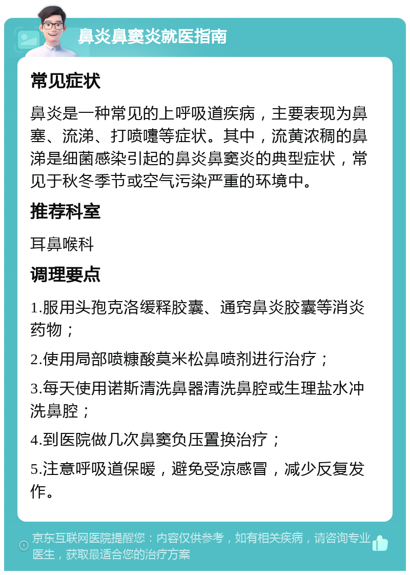 鼻炎鼻窦炎就医指南 常见症状 鼻炎是一种常见的上呼吸道疾病，主要表现为鼻塞、流涕、打喷嚏等症状。其中，流黄浓稠的鼻涕是细菌感染引起的鼻炎鼻窦炎的典型症状，常见于秋冬季节或空气污染严重的环境中。 推荐科室 耳鼻喉科 调理要点 1.服用头孢克洛缓释胶囊、通窍鼻炎胶囊等消炎药物； 2.使用局部喷糠酸莫米松鼻喷剂进行治疗； 3.每天使用诺斯清洗鼻器清洗鼻腔或生理盐水冲洗鼻腔； 4.到医院做几次鼻窦负压置换治疗； 5.注意呼吸道保暖，避免受凉感冒，减少反复发作。