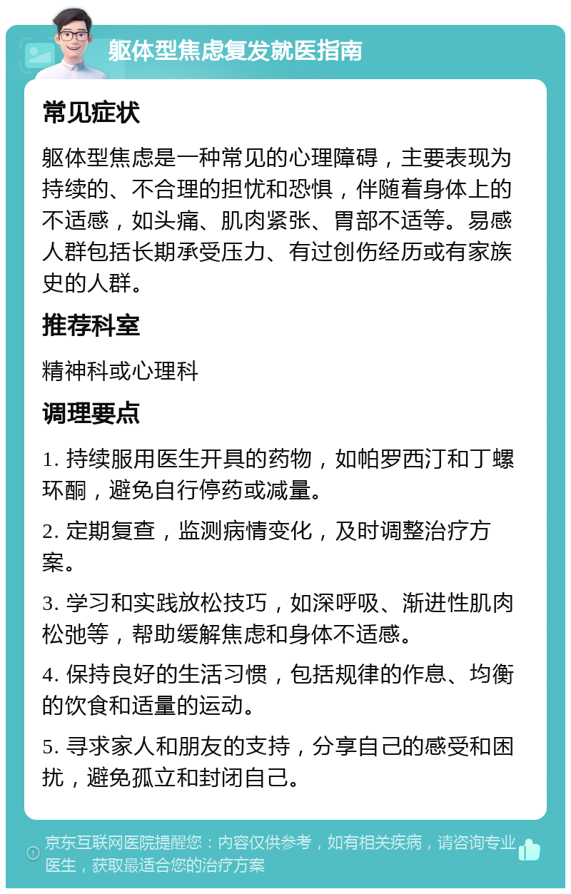 躯体型焦虑复发就医指南 常见症状 躯体型焦虑是一种常见的心理障碍，主要表现为持续的、不合理的担忧和恐惧，伴随着身体上的不适感，如头痛、肌肉紧张、胃部不适等。易感人群包括长期承受压力、有过创伤经历或有家族史的人群。 推荐科室 精神科或心理科 调理要点 1. 持续服用医生开具的药物，如帕罗西汀和丁螺环酮，避免自行停药或减量。 2. 定期复查，监测病情变化，及时调整治疗方案。 3. 学习和实践放松技巧，如深呼吸、渐进性肌肉松弛等，帮助缓解焦虑和身体不适感。 4. 保持良好的生活习惯，包括规律的作息、均衡的饮食和适量的运动。 5. 寻求家人和朋友的支持，分享自己的感受和困扰，避免孤立和封闭自己。