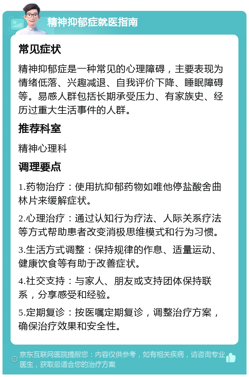 精神抑郁症就医指南 常见症状 精神抑郁症是一种常见的心理障碍，主要表现为情绪低落、兴趣减退、自我评价下降、睡眠障碍等。易感人群包括长期承受压力、有家族史、经历过重大生活事件的人群。 推荐科室 精神心理科 调理要点 1.药物治疗：使用抗抑郁药物如唯他停盐酸舍曲林片来缓解症状。 2.心理治疗：通过认知行为疗法、人际关系疗法等方式帮助患者改变消极思维模式和行为习惯。 3.生活方式调整：保持规律的作息、适量运动、健康饮食等有助于改善症状。 4.社交支持：与家人、朋友或支持团体保持联系，分享感受和经验。 5.定期复诊：按医嘱定期复诊，调整治疗方案，确保治疗效果和安全性。