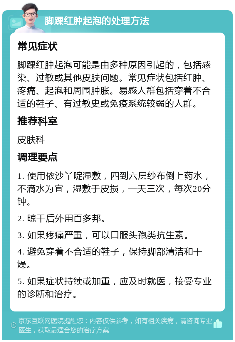 脚踝红肿起泡的处理方法 常见症状 脚踝红肿起泡可能是由多种原因引起的，包括感染、过敏或其他皮肤问题。常见症状包括红肿、疼痛、起泡和周围肿胀。易感人群包括穿着不合适的鞋子、有过敏史或免疫系统较弱的人群。 推荐科室 皮肤科 调理要点 1. 使用依沙丫啶湿敷，四到六层纱布倒上药水，不滴水为宜，湿敷于皮损，一天三次，每次20分钟。 2. 晾干后外用百多邦。 3. 如果疼痛严重，可以口服头孢类抗生素。 4. 避免穿着不合适的鞋子，保持脚部清洁和干燥。 5. 如果症状持续或加重，应及时就医，接受专业的诊断和治疗。