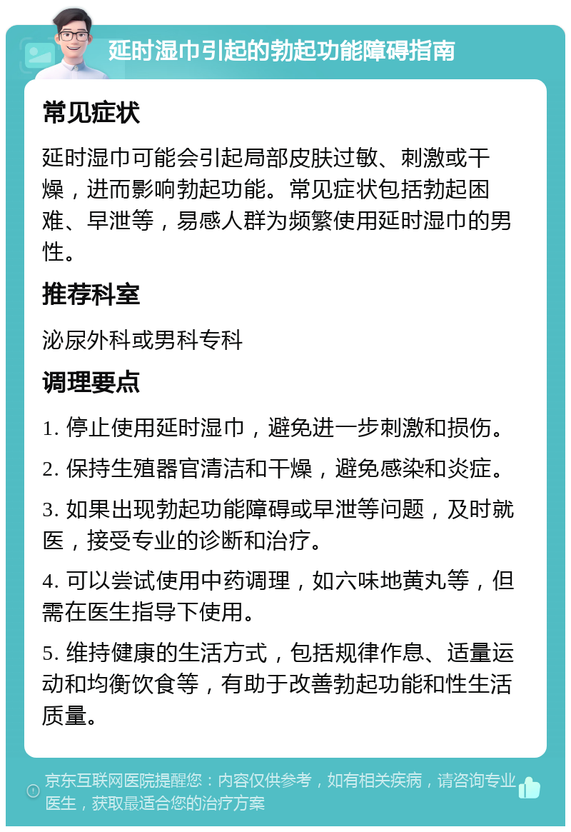 延时湿巾引起的勃起功能障碍指南 常见症状 延时湿巾可能会引起局部皮肤过敏、刺激或干燥，进而影响勃起功能。常见症状包括勃起困难、早泄等，易感人群为频繁使用延时湿巾的男性。 推荐科室 泌尿外科或男科专科 调理要点 1. 停止使用延时湿巾，避免进一步刺激和损伤。 2. 保持生殖器官清洁和干燥，避免感染和炎症。 3. 如果出现勃起功能障碍或早泄等问题，及时就医，接受专业的诊断和治疗。 4. 可以尝试使用中药调理，如六味地黄丸等，但需在医生指导下使用。 5. 维持健康的生活方式，包括规律作息、适量运动和均衡饮食等，有助于改善勃起功能和性生活质量。