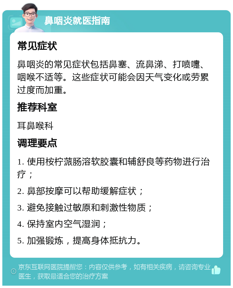 鼻咽炎就医指南 常见症状 鼻咽炎的常见症状包括鼻塞、流鼻涕、打喷嚏、咽喉不适等。这些症状可能会因天气变化或劳累过度而加重。 推荐科室 耳鼻喉科 调理要点 1. 使用桉柠蒎肠溶软胶囊和辅舒良等药物进行治疗； 2. 鼻部按摩可以帮助缓解症状； 3. 避免接触过敏原和刺激性物质； 4. 保持室内空气湿润； 5. 加强锻炼，提高身体抵抗力。