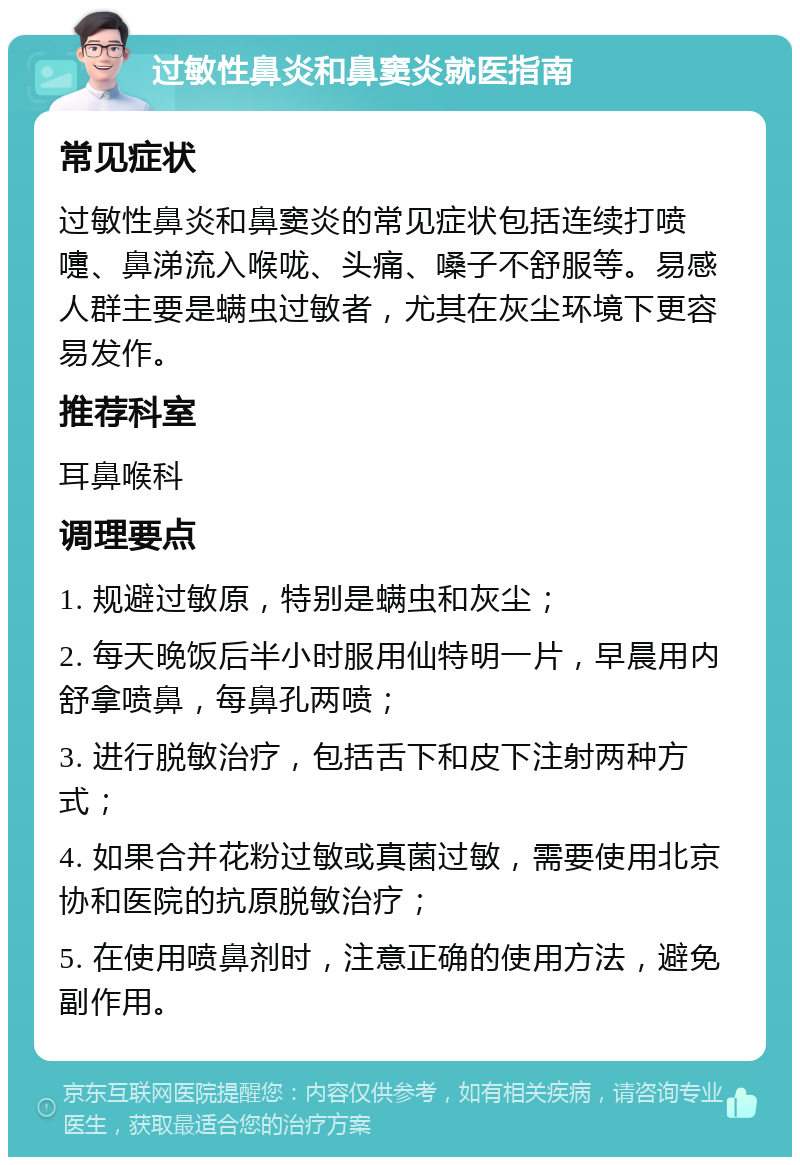 过敏性鼻炎和鼻窦炎就医指南 常见症状 过敏性鼻炎和鼻窦炎的常见症状包括连续打喷嚏、鼻涕流入喉咙、头痛、嗓子不舒服等。易感人群主要是螨虫过敏者，尤其在灰尘环境下更容易发作。 推荐科室 耳鼻喉科 调理要点 1. 规避过敏原，特别是螨虫和灰尘； 2. 每天晚饭后半小时服用仙特明一片，早晨用内舒拿喷鼻，每鼻孔两喷； 3. 进行脱敏治疗，包括舌下和皮下注射两种方式； 4. 如果合并花粉过敏或真菌过敏，需要使用北京协和医院的抗原脱敏治疗； 5. 在使用喷鼻剂时，注意正确的使用方法，避免副作用。