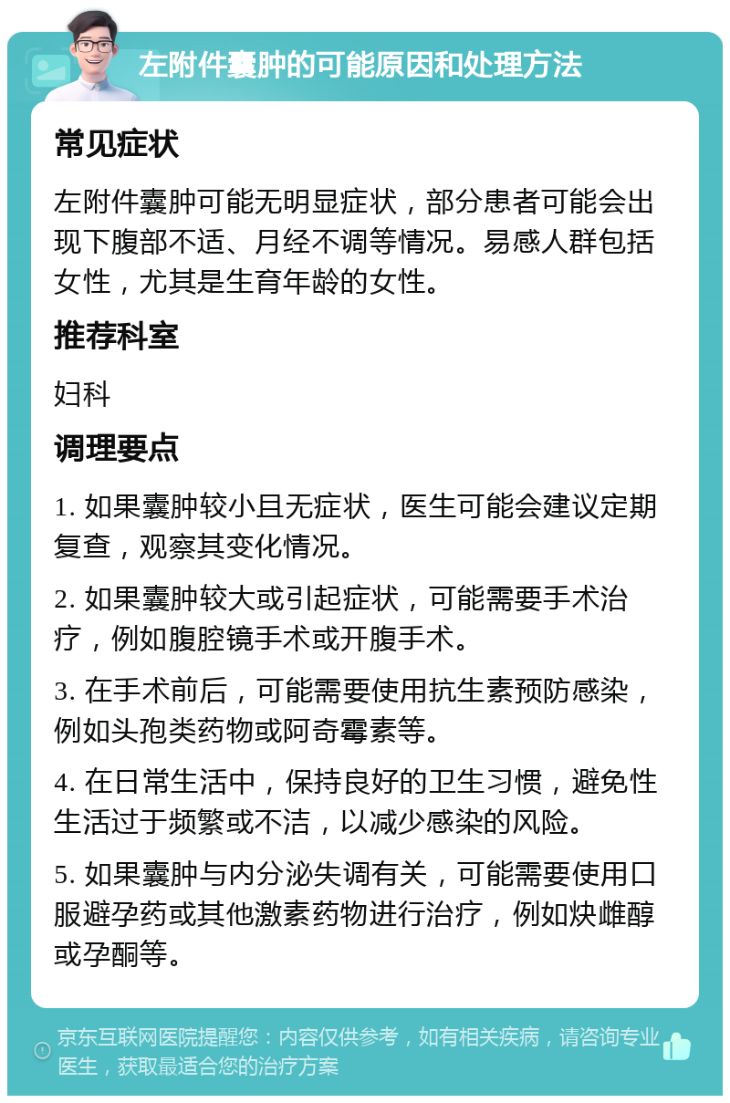 左附件囊肿的可能原因和处理方法 常见症状 左附件囊肿可能无明显症状，部分患者可能会出现下腹部不适、月经不调等情况。易感人群包括女性，尤其是生育年龄的女性。 推荐科室 妇科 调理要点 1. 如果囊肿较小且无症状，医生可能会建议定期复查，观察其变化情况。 2. 如果囊肿较大或引起症状，可能需要手术治疗，例如腹腔镜手术或开腹手术。 3. 在手术前后，可能需要使用抗生素预防感染，例如头孢类药物或阿奇霉素等。 4. 在日常生活中，保持良好的卫生习惯，避免性生活过于频繁或不洁，以减少感染的风险。 5. 如果囊肿与内分泌失调有关，可能需要使用口服避孕药或其他激素药物进行治疗，例如炔雌醇或孕酮等。