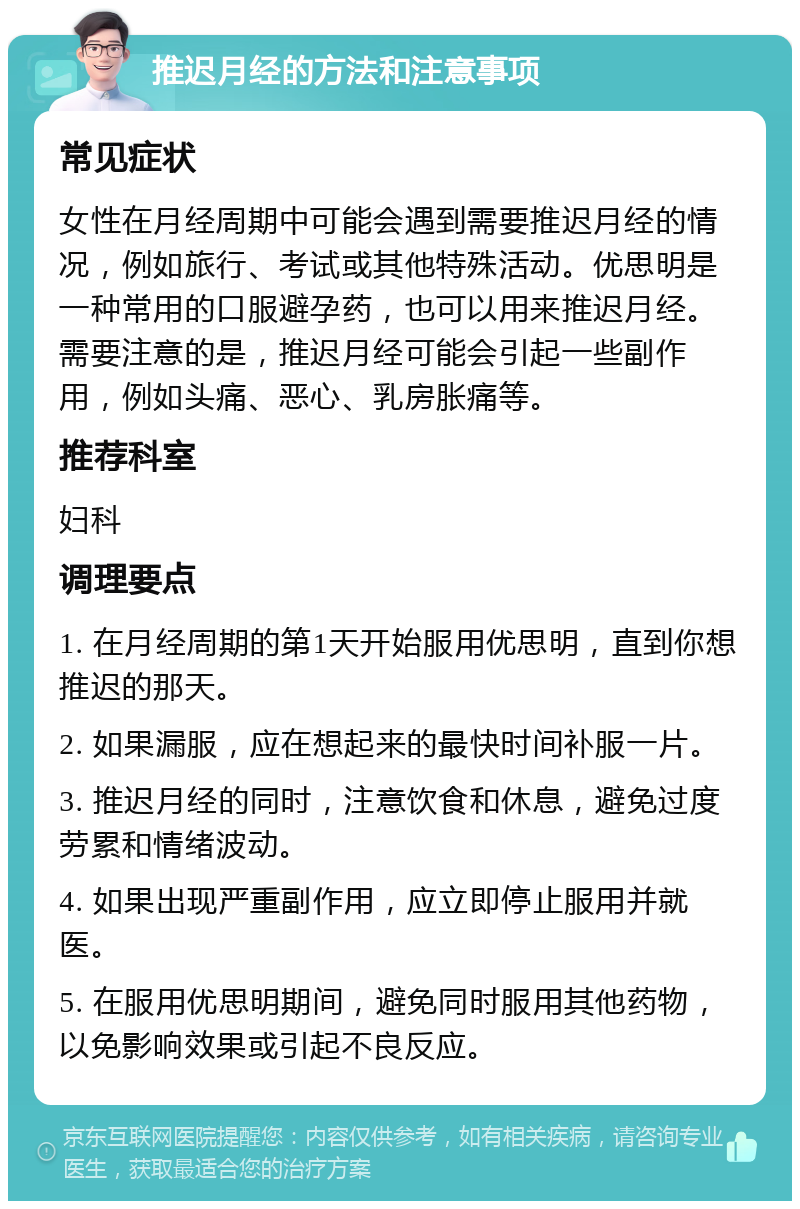 推迟月经的方法和注意事项 常见症状 女性在月经周期中可能会遇到需要推迟月经的情况，例如旅行、考试或其他特殊活动。优思明是一种常用的口服避孕药，也可以用来推迟月经。需要注意的是，推迟月经可能会引起一些副作用，例如头痛、恶心、乳房胀痛等。 推荐科室 妇科 调理要点 1. 在月经周期的第1天开始服用优思明，直到你想推迟的那天。 2. 如果漏服，应在想起来的最快时间补服一片。 3. 推迟月经的同时，注意饮食和休息，避免过度劳累和情绪波动。 4. 如果出现严重副作用，应立即停止服用并就医。 5. 在服用优思明期间，避免同时服用其他药物，以免影响效果或引起不良反应。