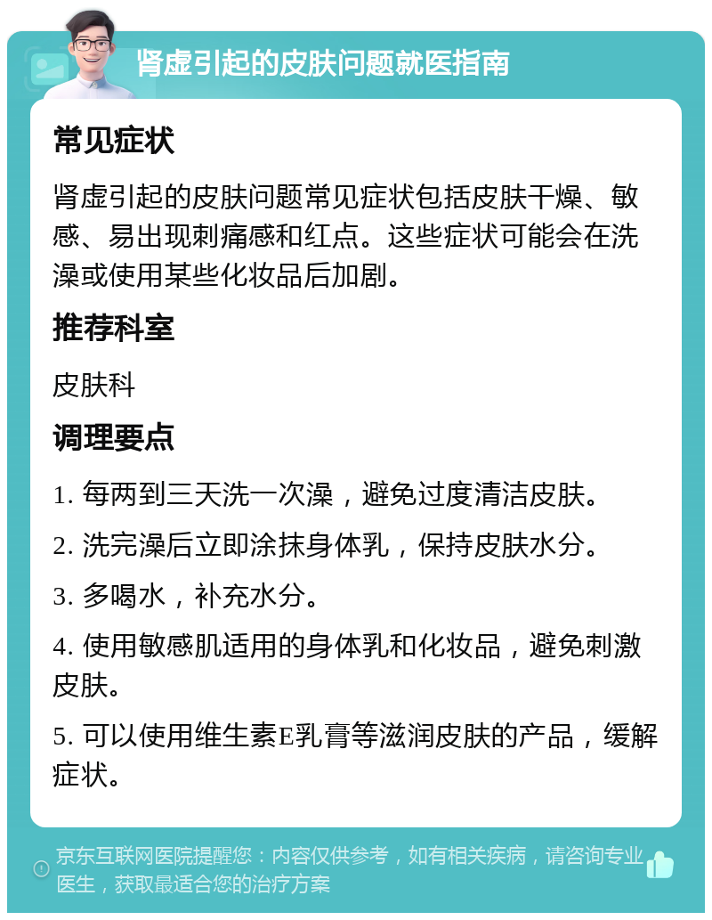 肾虚引起的皮肤问题就医指南 常见症状 肾虚引起的皮肤问题常见症状包括皮肤干燥、敏感、易出现刺痛感和红点。这些症状可能会在洗澡或使用某些化妆品后加剧。 推荐科室 皮肤科 调理要点 1. 每两到三天洗一次澡，避免过度清洁皮肤。 2. 洗完澡后立即涂抹身体乳，保持皮肤水分。 3. 多喝水，补充水分。 4. 使用敏感肌适用的身体乳和化妆品，避免刺激皮肤。 5. 可以使用维生素E乳膏等滋润皮肤的产品，缓解症状。