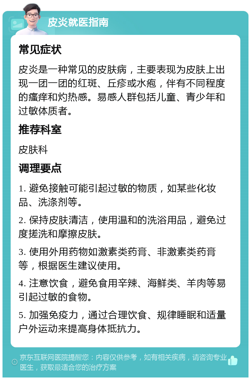 皮炎就医指南 常见症状 皮炎是一种常见的皮肤病，主要表现为皮肤上出现一团一团的红斑、丘疹或水疱，伴有不同程度的瘙痒和灼热感。易感人群包括儿童、青少年和过敏体质者。 推荐科室 皮肤科 调理要点 1. 避免接触可能引起过敏的物质，如某些化妆品、洗涤剂等。 2. 保持皮肤清洁，使用温和的洗浴用品，避免过度搓洗和摩擦皮肤。 3. 使用外用药物如激素类药膏、非激素类药膏等，根据医生建议使用。 4. 注意饮食，避免食用辛辣、海鲜类、羊肉等易引起过敏的食物。 5. 加强免疫力，通过合理饮食、规律睡眠和适量户外运动来提高身体抵抗力。