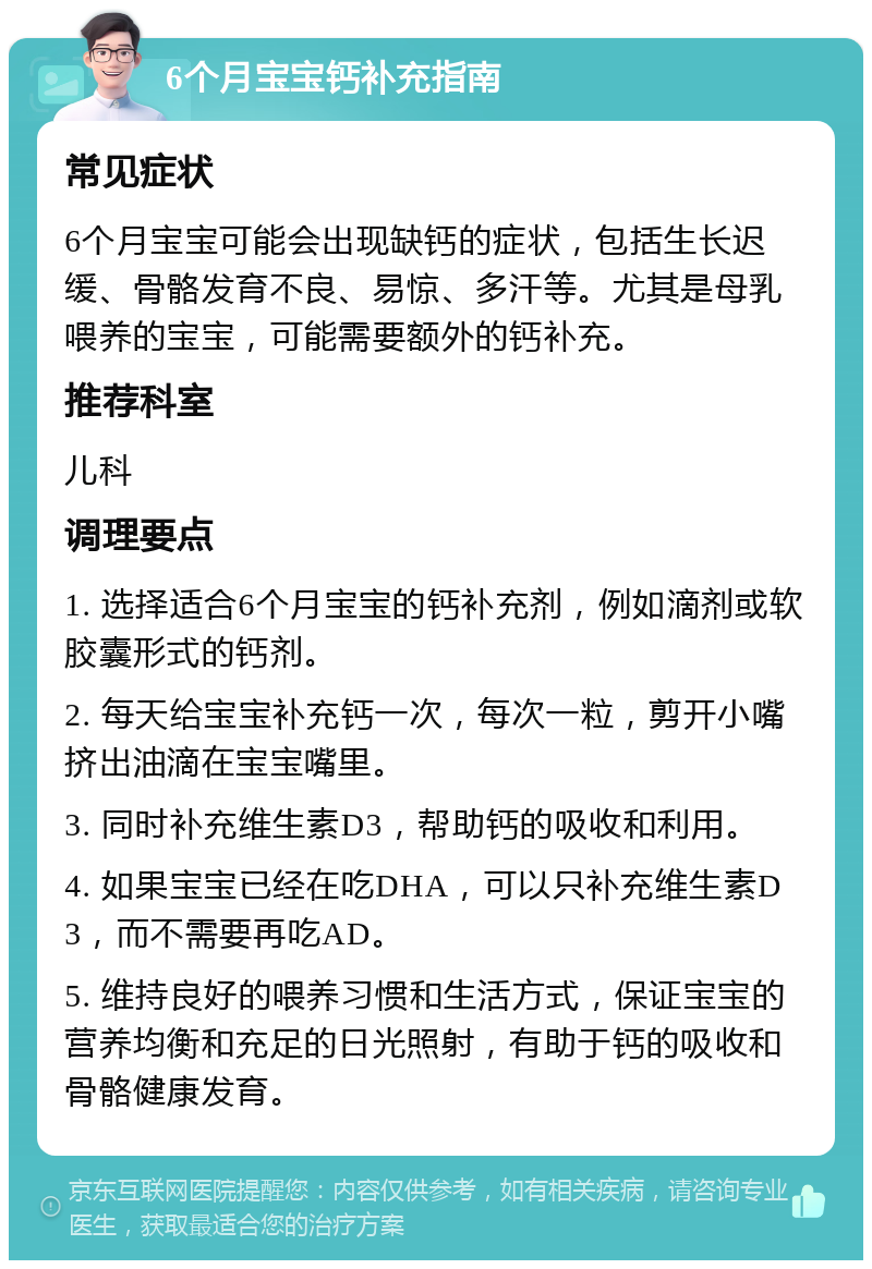 6个月宝宝钙补充指南 常见症状 6个月宝宝可能会出现缺钙的症状，包括生长迟缓、骨骼发育不良、易惊、多汗等。尤其是母乳喂养的宝宝，可能需要额外的钙补充。 推荐科室 儿科 调理要点 1. 选择适合6个月宝宝的钙补充剂，例如滴剂或软胶囊形式的钙剂。 2. 每天给宝宝补充钙一次，每次一粒，剪开小嘴挤出油滴在宝宝嘴里。 3. 同时补充维生素D3，帮助钙的吸收和利用。 4. 如果宝宝已经在吃DHA，可以只补充维生素D3，而不需要再吃AD。 5. 维持良好的喂养习惯和生活方式，保证宝宝的营养均衡和充足的日光照射，有助于钙的吸收和骨骼健康发育。