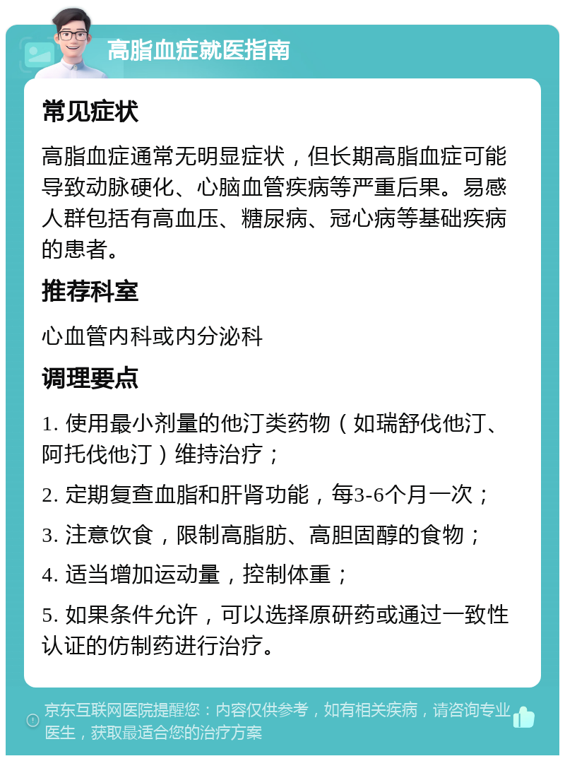 高脂血症就医指南 常见症状 高脂血症通常无明显症状，但长期高脂血症可能导致动脉硬化、心脑血管疾病等严重后果。易感人群包括有高血压、糖尿病、冠心病等基础疾病的患者。 推荐科室 心血管内科或内分泌科 调理要点 1. 使用最小剂量的他汀类药物（如瑞舒伐他汀、阿托伐他汀）维持治疗； 2. 定期复查血脂和肝肾功能，每3-6个月一次； 3. 注意饮食，限制高脂肪、高胆固醇的食物； 4. 适当增加运动量，控制体重； 5. 如果条件允许，可以选择原研药或通过一致性认证的仿制药进行治疗。