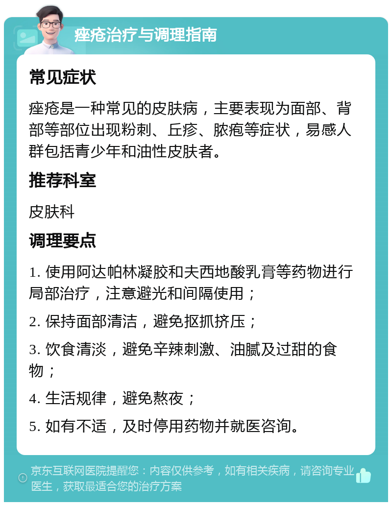 痤疮治疗与调理指南 常见症状 痤疮是一种常见的皮肤病，主要表现为面部、背部等部位出现粉刺、丘疹、脓疱等症状，易感人群包括青少年和油性皮肤者。 推荐科室 皮肤科 调理要点 1. 使用阿达帕林凝胶和夫西地酸乳膏等药物进行局部治疗，注意避光和间隔使用； 2. 保持面部清洁，避免抠抓挤压； 3. 饮食清淡，避免辛辣刺激、油腻及过甜的食物； 4. 生活规律，避免熬夜； 5. 如有不适，及时停用药物并就医咨询。