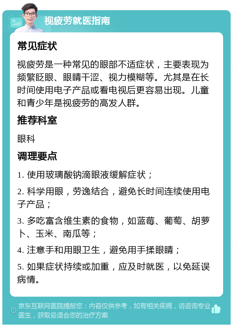 视疲劳就医指南 常见症状 视疲劳是一种常见的眼部不适症状，主要表现为频繁眨眼、眼睛干涩、视力模糊等。尤其是在长时间使用电子产品或看电视后更容易出现。儿童和青少年是视疲劳的高发人群。 推荐科室 眼科 调理要点 1. 使用玻璃酸钠滴眼液缓解症状； 2. 科学用眼，劳逸结合，避免长时间连续使用电子产品； 3. 多吃富含维生素的食物，如蓝莓、葡萄、胡萝卜、玉米、南瓜等； 4. 注意手和用眼卫生，避免用手揉眼睛； 5. 如果症状持续或加重，应及时就医，以免延误病情。