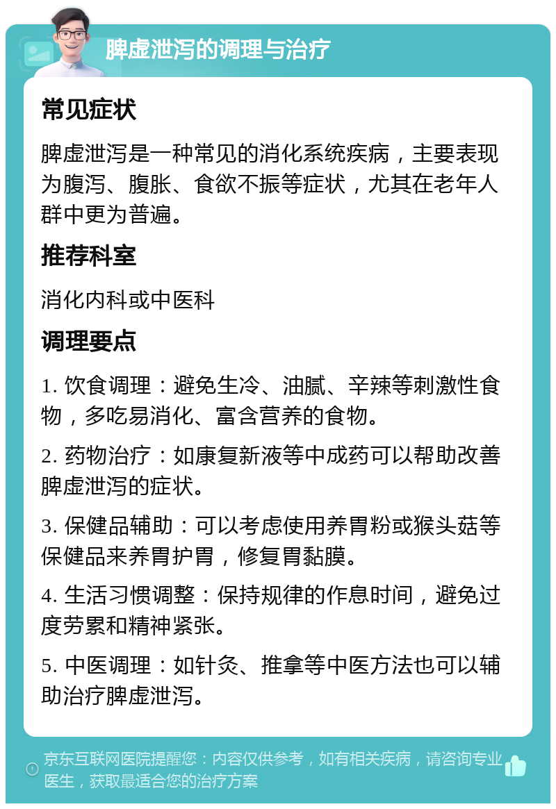 脾虚泄泻的调理与治疗 常见症状 脾虚泄泻是一种常见的消化系统疾病，主要表现为腹泻、腹胀、食欲不振等症状，尤其在老年人群中更为普遍。 推荐科室 消化内科或中医科 调理要点 1. 饮食调理：避免生冷、油腻、辛辣等刺激性食物，多吃易消化、富含营养的食物。 2. 药物治疗：如康复新液等中成药可以帮助改善脾虚泄泻的症状。 3. 保健品辅助：可以考虑使用养胃粉或猴头菇等保健品来养胃护胃，修复胃黏膜。 4. 生活习惯调整：保持规律的作息时间，避免过度劳累和精神紧张。 5. 中医调理：如针灸、推拿等中医方法也可以辅助治疗脾虚泄泻。