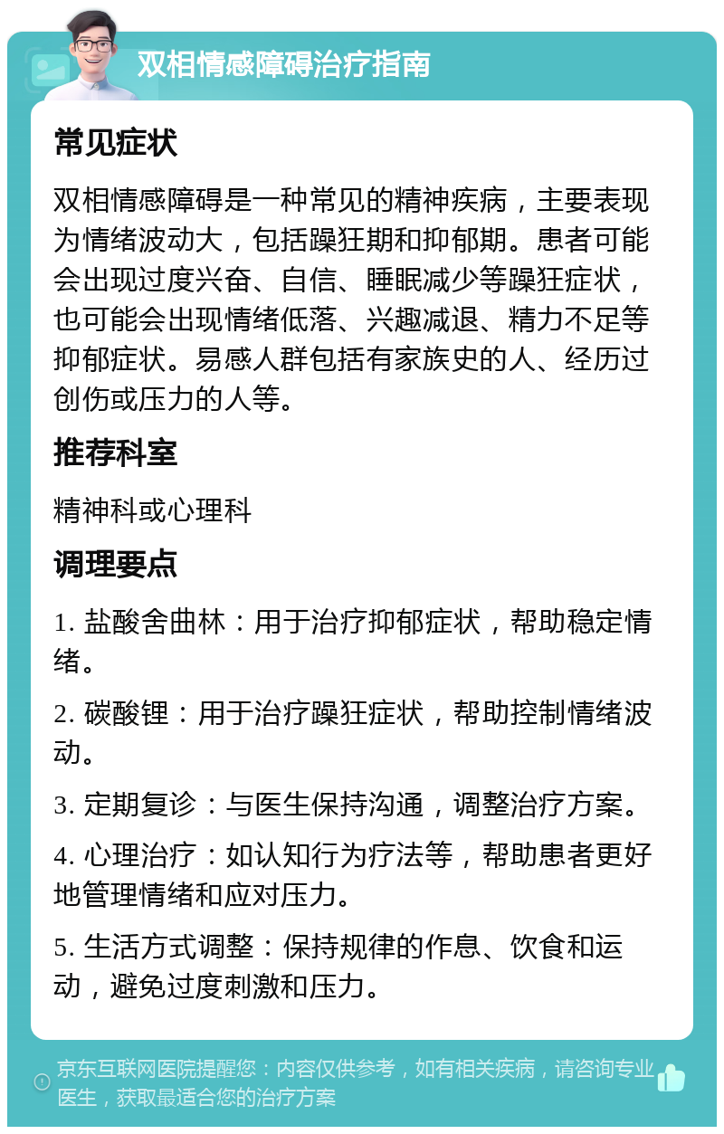 双相情感障碍治疗指南 常见症状 双相情感障碍是一种常见的精神疾病，主要表现为情绪波动大，包括躁狂期和抑郁期。患者可能会出现过度兴奋、自信、睡眠减少等躁狂症状，也可能会出现情绪低落、兴趣减退、精力不足等抑郁症状。易感人群包括有家族史的人、经历过创伤或压力的人等。 推荐科室 精神科或心理科 调理要点 1. 盐酸舍曲林：用于治疗抑郁症状，帮助稳定情绪。 2. 碳酸锂：用于治疗躁狂症状，帮助控制情绪波动。 3. 定期复诊：与医生保持沟通，调整治疗方案。 4. 心理治疗：如认知行为疗法等，帮助患者更好地管理情绪和应对压力。 5. 生活方式调整：保持规律的作息、饮食和运动，避免过度刺激和压力。