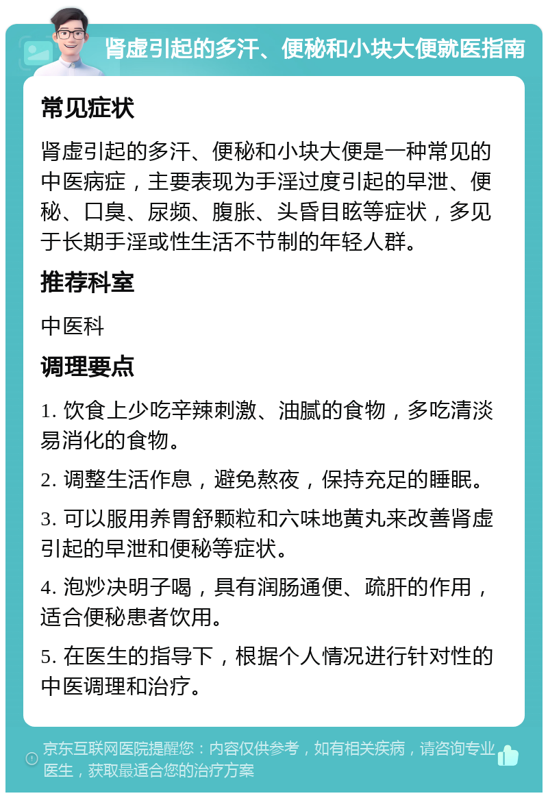 肾虚引起的多汗、便秘和小块大便就医指南 常见症状 肾虚引起的多汗、便秘和小块大便是一种常见的中医病症，主要表现为手淫过度引起的早泄、便秘、口臭、尿频、腹胀、头昏目眩等症状，多见于长期手淫或性生活不节制的年轻人群。 推荐科室 中医科 调理要点 1. 饮食上少吃辛辣刺激、油腻的食物，多吃清淡易消化的食物。 2. 调整生活作息，避免熬夜，保持充足的睡眠。 3. 可以服用养胃舒颗粒和六味地黄丸来改善肾虚引起的早泄和便秘等症状。 4. 泡炒决明子喝，具有润肠通便、疏肝的作用，适合便秘患者饮用。 5. 在医生的指导下，根据个人情况进行针对性的中医调理和治疗。