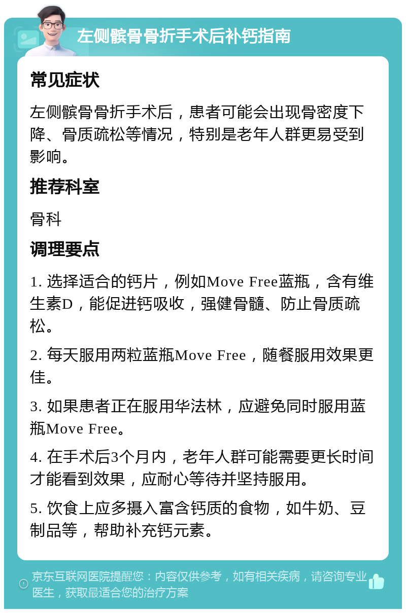 左侧髌骨骨折手术后补钙指南 常见症状 左侧髌骨骨折手术后，患者可能会出现骨密度下降、骨质疏松等情况，特别是老年人群更易受到影响。 推荐科室 骨科 调理要点 1. 选择适合的钙片，例如Move Free蓝瓶，含有维生素D，能促进钙吸收，强健骨髓、防止骨质疏松。 2. 每天服用两粒蓝瓶Move Free，随餐服用效果更佳。 3. 如果患者正在服用华法林，应避免同时服用蓝瓶Move Free。 4. 在手术后3个月内，老年人群可能需要更长时间才能看到效果，应耐心等待并坚持服用。 5. 饮食上应多摄入富含钙质的食物，如牛奶、豆制品等，帮助补充钙元素。