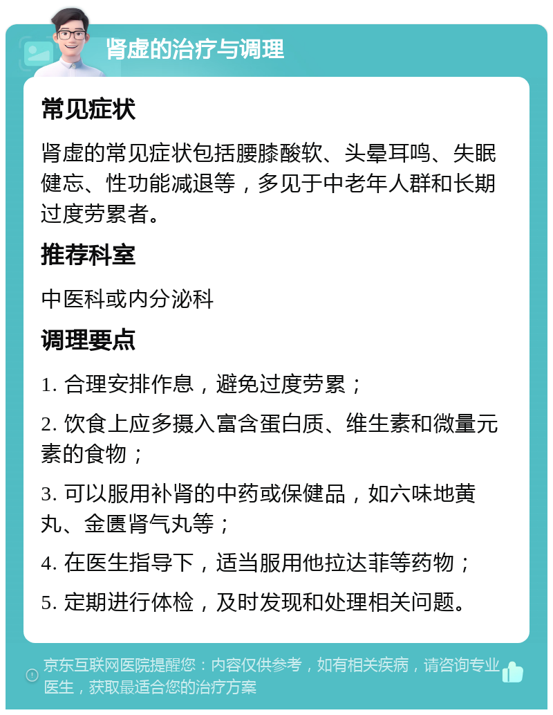 肾虚的治疗与调理 常见症状 肾虚的常见症状包括腰膝酸软、头晕耳鸣、失眠健忘、性功能减退等，多见于中老年人群和长期过度劳累者。 推荐科室 中医科或内分泌科 调理要点 1. 合理安排作息，避免过度劳累； 2. 饮食上应多摄入富含蛋白质、维生素和微量元素的食物； 3. 可以服用补肾的中药或保健品，如六味地黄丸、金匮肾气丸等； 4. 在医生指导下，适当服用他拉达菲等药物； 5. 定期进行体检，及时发现和处理相关问题。