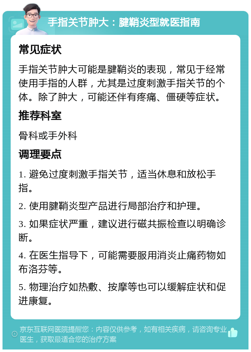 手指关节肿大：腱鞘炎型就医指南 常见症状 手指关节肿大可能是腱鞘炎的表现，常见于经常使用手指的人群，尤其是过度刺激手指关节的个体。除了肿大，可能还伴有疼痛、僵硬等症状。 推荐科室 骨科或手外科 调理要点 1. 避免过度刺激手指关节，适当休息和放松手指。 2. 使用腱鞘炎型产品进行局部治疗和护理。 3. 如果症状严重，建议进行磁共振检查以明确诊断。 4. 在医生指导下，可能需要服用消炎止痛药物如布洛芬等。 5. 物理治疗如热敷、按摩等也可以缓解症状和促进康复。