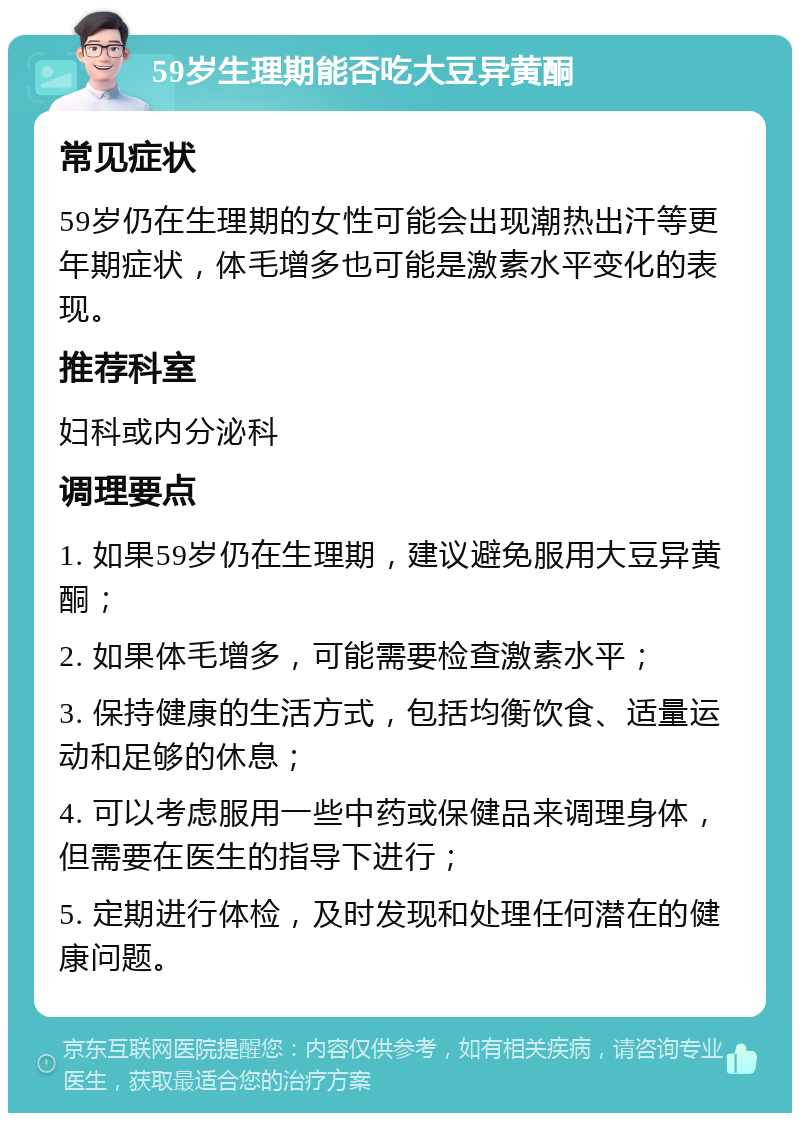 59岁生理期能否吃大豆异黄酮 常见症状 59岁仍在生理期的女性可能会出现潮热出汗等更年期症状，体毛增多也可能是激素水平变化的表现。 推荐科室 妇科或内分泌科 调理要点 1. 如果59岁仍在生理期，建议避免服用大豆异黄酮； 2. 如果体毛增多，可能需要检查激素水平； 3. 保持健康的生活方式，包括均衡饮食、适量运动和足够的休息； 4. 可以考虑服用一些中药或保健品来调理身体，但需要在医生的指导下进行； 5. 定期进行体检，及时发现和处理任何潜在的健康问题。