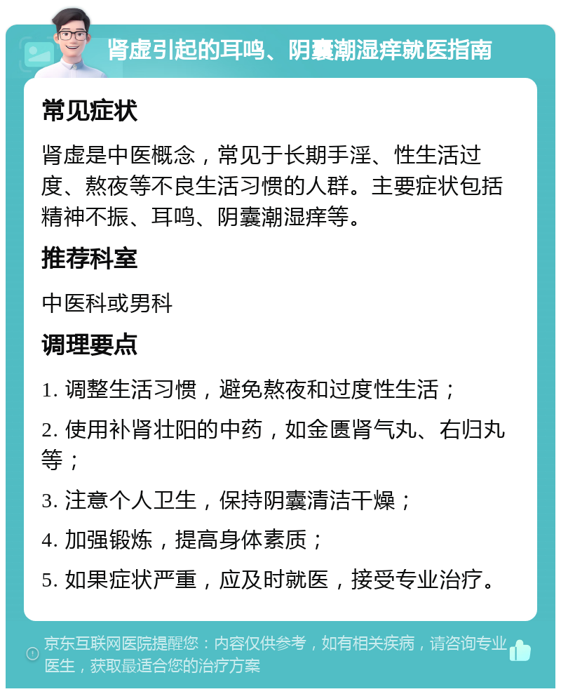 肾虚引起的耳鸣、阴囊潮湿痒就医指南 常见症状 肾虚是中医概念，常见于长期手淫、性生活过度、熬夜等不良生活习惯的人群。主要症状包括精神不振、耳鸣、阴囊潮湿痒等。 推荐科室 中医科或男科 调理要点 1. 调整生活习惯，避免熬夜和过度性生活； 2. 使用补肾壮阳的中药，如金匮肾气丸、右归丸等； 3. 注意个人卫生，保持阴囊清洁干燥； 4. 加强锻炼，提高身体素质； 5. 如果症状严重，应及时就医，接受专业治疗。