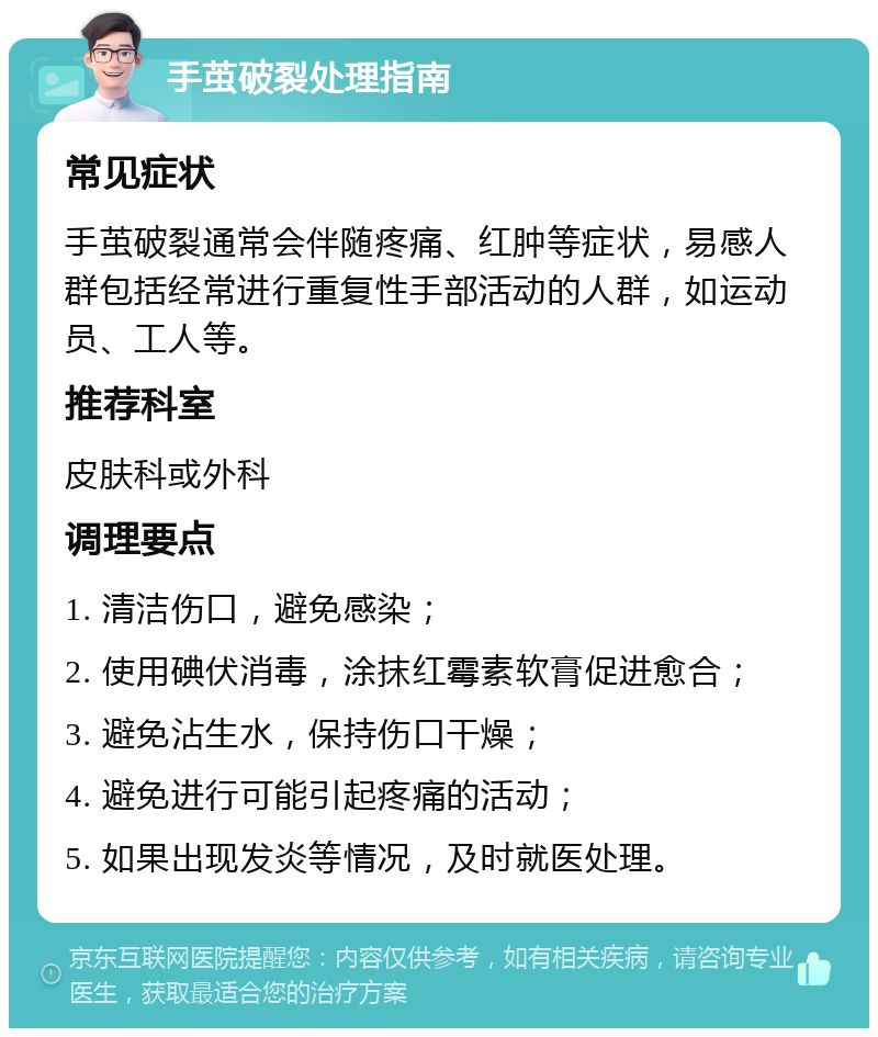 手茧破裂处理指南 常见症状 手茧破裂通常会伴随疼痛、红肿等症状，易感人群包括经常进行重复性手部活动的人群，如运动员、工人等。 推荐科室 皮肤科或外科 调理要点 1. 清洁伤口，避免感染； 2. 使用碘伏消毒，涂抹红霉素软膏促进愈合； 3. 避免沾生水，保持伤口干燥； 4. 避免进行可能引起疼痛的活动； 5. 如果出现发炎等情况，及时就医处理。