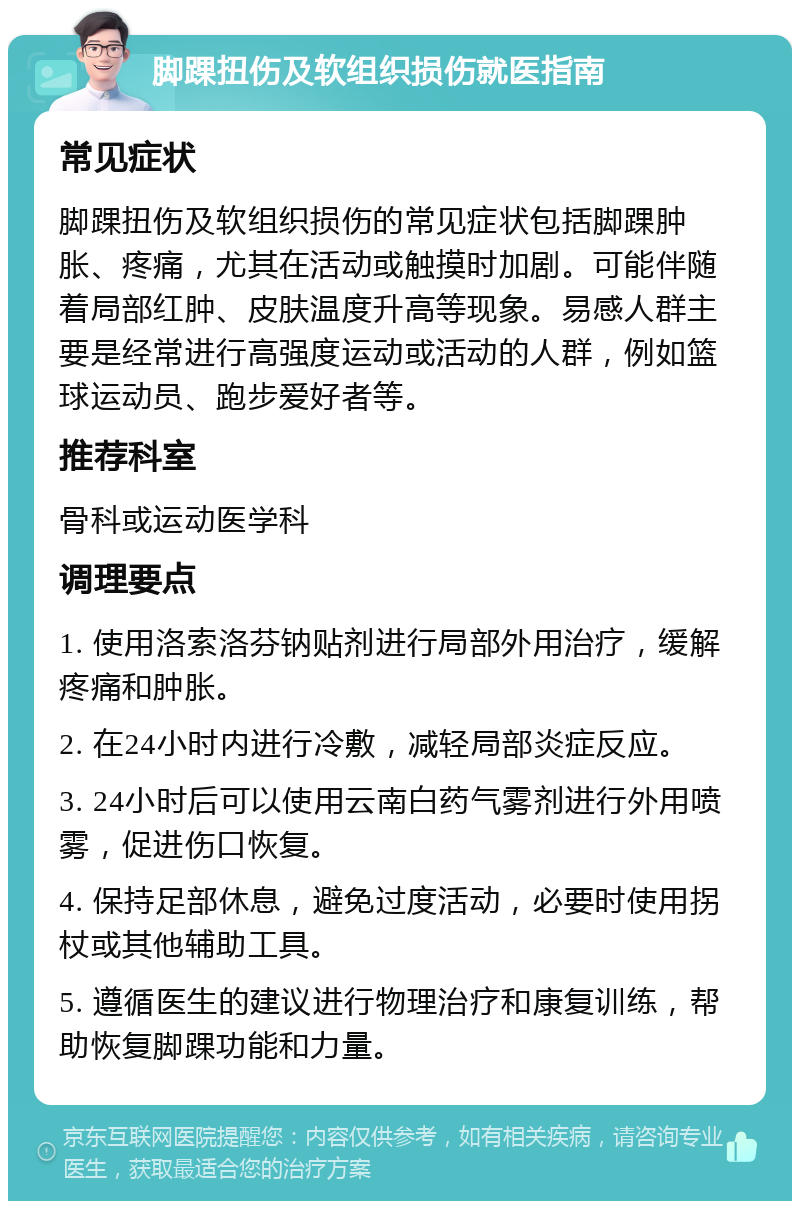 脚踝扭伤及软组织损伤就医指南 常见症状 脚踝扭伤及软组织损伤的常见症状包括脚踝肿胀、疼痛，尤其在活动或触摸时加剧。可能伴随着局部红肿、皮肤温度升高等现象。易感人群主要是经常进行高强度运动或活动的人群，例如篮球运动员、跑步爱好者等。 推荐科室 骨科或运动医学科 调理要点 1. 使用洛索洛芬钠贴剂进行局部外用治疗，缓解疼痛和肿胀。 2. 在24小时内进行冷敷，减轻局部炎症反应。 3. 24小时后可以使用云南白药气雾剂进行外用喷雾，促进伤口恢复。 4. 保持足部休息，避免过度活动，必要时使用拐杖或其他辅助工具。 5. 遵循医生的建议进行物理治疗和康复训练，帮助恢复脚踝功能和力量。