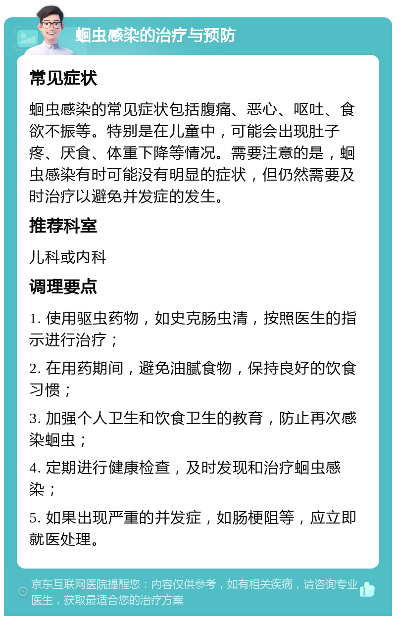 蛔虫感染的治疗与预防 常见症状 蛔虫感染的常见症状包括腹痛、恶心、呕吐、食欲不振等。特别是在儿童中，可能会出现肚子疼、厌食、体重下降等情况。需要注意的是，蛔虫感染有时可能没有明显的症状，但仍然需要及时治疗以避免并发症的发生。 推荐科室 儿科或内科 调理要点 1. 使用驱虫药物，如史克肠虫清，按照医生的指示进行治疗； 2. 在用药期间，避免油腻食物，保持良好的饮食习惯； 3. 加强个人卫生和饮食卫生的教育，防止再次感染蛔虫； 4. 定期进行健康检查，及时发现和治疗蛔虫感染； 5. 如果出现严重的并发症，如肠梗阻等，应立即就医处理。