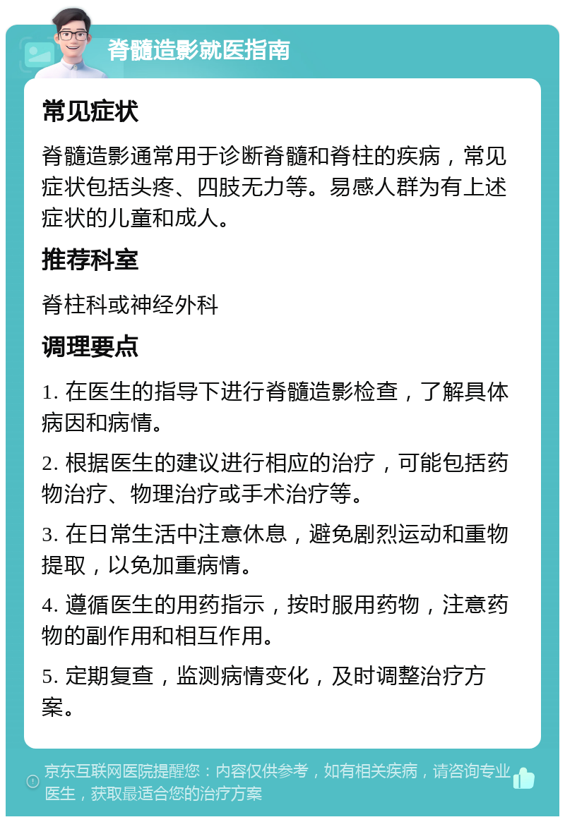 脊髓造影就医指南 常见症状 脊髓造影通常用于诊断脊髓和脊柱的疾病，常见症状包括头疼、四肢无力等。易感人群为有上述症状的儿童和成人。 推荐科室 脊柱科或神经外科 调理要点 1. 在医生的指导下进行脊髓造影检查，了解具体病因和病情。 2. 根据医生的建议进行相应的治疗，可能包括药物治疗、物理治疗或手术治疗等。 3. 在日常生活中注意休息，避免剧烈运动和重物提取，以免加重病情。 4. 遵循医生的用药指示，按时服用药物，注意药物的副作用和相互作用。 5. 定期复查，监测病情变化，及时调整治疗方案。