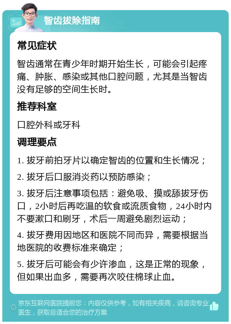 智齿拔除指南 常见症状 智齿通常在青少年时期开始生长，可能会引起疼痛、肿胀、感染或其他口腔问题，尤其是当智齿没有足够的空间生长时。 推荐科室 口腔外科或牙科 调理要点 1. 拔牙前拍牙片以确定智齿的位置和生长情况； 2. 拔牙后口服消炎药以预防感染； 3. 拔牙后注意事项包括：避免吸、摸或舔拔牙伤口，2小时后再吃温的软食或流质食物，24小时内不要漱口和刷牙，术后一周避免剧烈运动； 4. 拔牙费用因地区和医院不同而异，需要根据当地医院的收费标准来确定； 5. 拔牙后可能会有少许渗血，这是正常的现象，但如果出血多，需要再次咬住棉球止血。