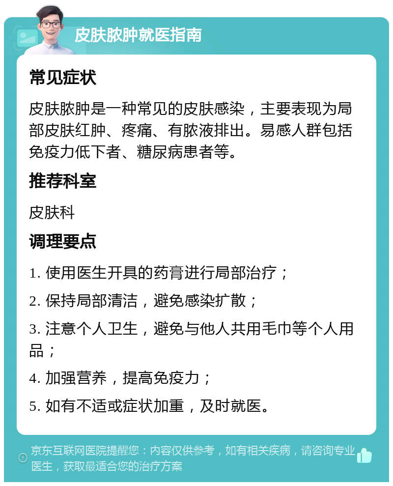 皮肤脓肿就医指南 常见症状 皮肤脓肿是一种常见的皮肤感染，主要表现为局部皮肤红肿、疼痛、有脓液排出。易感人群包括免疫力低下者、糖尿病患者等。 推荐科室 皮肤科 调理要点 1. 使用医生开具的药膏进行局部治疗； 2. 保持局部清洁，避免感染扩散； 3. 注意个人卫生，避免与他人共用毛巾等个人用品； 4. 加强营养，提高免疫力； 5. 如有不适或症状加重，及时就医。