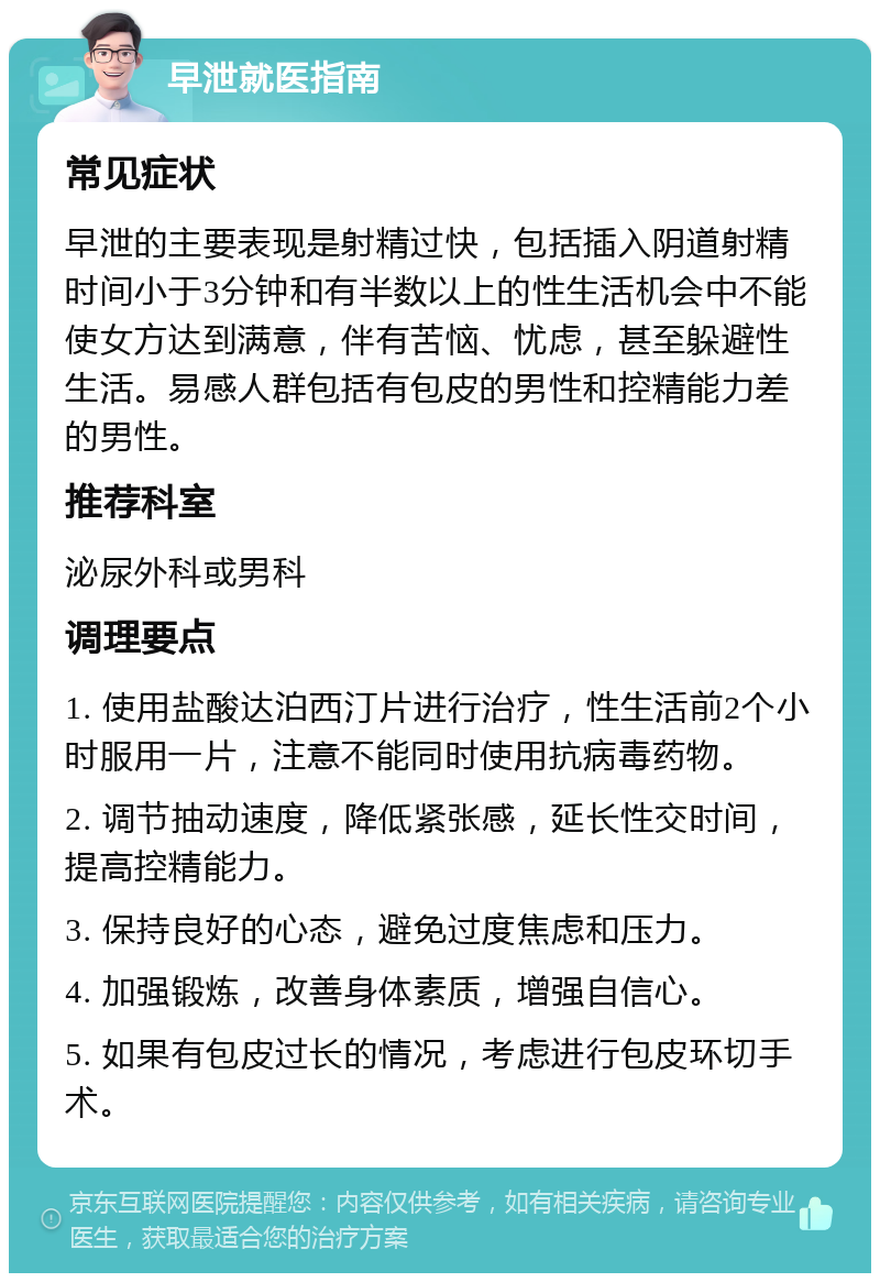 早泄就医指南 常见症状 早泄的主要表现是射精过快，包括插入阴道射精时间小于3分钟和有半数以上的性生活机会中不能使女方达到满意，伴有苦恼、忧虑，甚至躲避性生活。易感人群包括有包皮的男性和控精能力差的男性。 推荐科室 泌尿外科或男科 调理要点 1. 使用盐酸达泊西汀片进行治疗，性生活前2个小时服用一片，注意不能同时使用抗病毒药物。 2. 调节抽动速度，降低紧张感，延长性交时间，提高控精能力。 3. 保持良好的心态，避免过度焦虑和压力。 4. 加强锻炼，改善身体素质，增强自信心。 5. 如果有包皮过长的情况，考虑进行包皮环切手术。