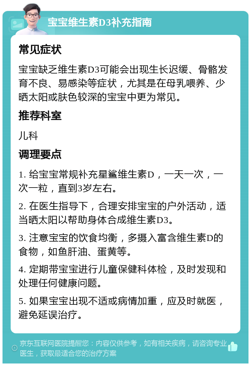 宝宝维生素D3补充指南 常见症状 宝宝缺乏维生素D3可能会出现生长迟缓、骨骼发育不良、易感染等症状，尤其是在母乳喂养、少晒太阳或肤色较深的宝宝中更为常见。 推荐科室 儿科 调理要点 1. 给宝宝常规补充星鲨维生素D，一天一次，一次一粒，直到3岁左右。 2. 在医生指导下，合理安排宝宝的户外活动，适当晒太阳以帮助身体合成维生素D3。 3. 注意宝宝的饮食均衡，多摄入富含维生素D的食物，如鱼肝油、蛋黄等。 4. 定期带宝宝进行儿童保健科体检，及时发现和处理任何健康问题。 5. 如果宝宝出现不适或病情加重，应及时就医，避免延误治疗。