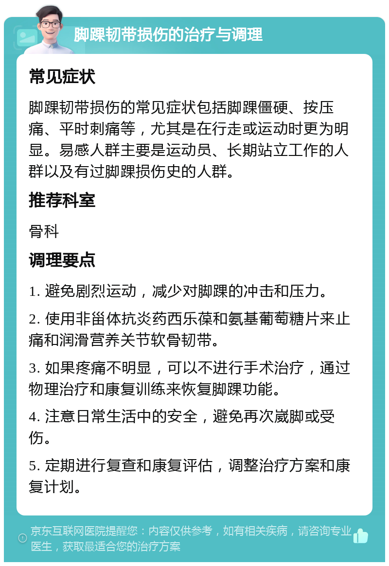 脚踝韧带损伤的治疗与调理 常见症状 脚踝韧带损伤的常见症状包括脚踝僵硬、按压痛、平时刺痛等，尤其是在行走或运动时更为明显。易感人群主要是运动员、长期站立工作的人群以及有过脚踝损伤史的人群。 推荐科室 骨科 调理要点 1. 避免剧烈运动，减少对脚踝的冲击和压力。 2. 使用非甾体抗炎药西乐葆和氨基葡萄糖片来止痛和润滑营养关节软骨韧带。 3. 如果疼痛不明显，可以不进行手术治疗，通过物理治疗和康复训练来恢复脚踝功能。 4. 注意日常生活中的安全，避免再次崴脚或受伤。 5. 定期进行复查和康复评估，调整治疗方案和康复计划。