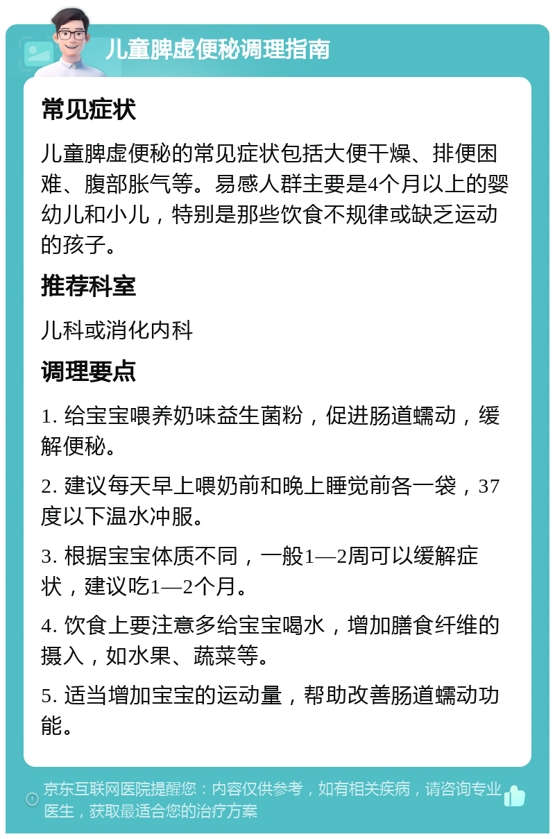 儿童脾虚便秘调理指南 常见症状 儿童脾虚便秘的常见症状包括大便干燥、排便困难、腹部胀气等。易感人群主要是4个月以上的婴幼儿和小儿，特别是那些饮食不规律或缺乏运动的孩子。 推荐科室 儿科或消化内科 调理要点 1. 给宝宝喂养奶味益生菌粉，促进肠道蠕动，缓解便秘。 2. 建议每天早上喂奶前和晚上睡觉前各一袋，37度以下温水冲服。 3. 根据宝宝体质不同，一般1—2周可以缓解症状，建议吃1—2个月。 4. 饮食上要注意多给宝宝喝水，增加膳食纤维的摄入，如水果、蔬菜等。 5. 适当增加宝宝的运动量，帮助改善肠道蠕动功能。