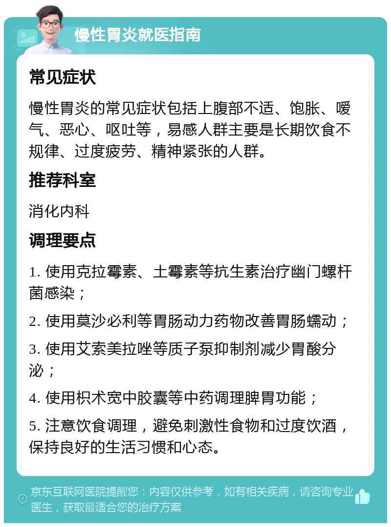 慢性胃炎就医指南 常见症状 慢性胃炎的常见症状包括上腹部不适、饱胀、嗳气、恶心、呕吐等，易感人群主要是长期饮食不规律、过度疲劳、精神紧张的人群。 推荐科室 消化内科 调理要点 1. 使用克拉霉素、土霉素等抗生素治疗幽门螺杆菌感染； 2. 使用莫沙必利等胃肠动力药物改善胃肠蠕动； 3. 使用艾索美拉唑等质子泵抑制剂减少胃酸分泌； 4. 使用枳术宽中胶囊等中药调理脾胃功能； 5. 注意饮食调理，避免刺激性食物和过度饮酒，保持良好的生活习惯和心态。