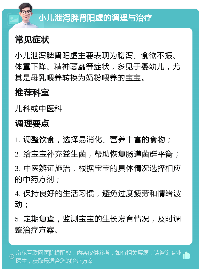 小儿泄泻脾肾阳虚的调理与治疗 常见症状 小儿泄泻脾肾阳虚主要表现为腹泻、食欲不振、体重下降、精神萎靡等症状，多见于婴幼儿，尤其是母乳喂养转换为奶粉喂养的宝宝。 推荐科室 儿科或中医科 调理要点 1. 调整饮食，选择易消化、营养丰富的食物； 2. 给宝宝补充益生菌，帮助恢复肠道菌群平衡； 3. 中医辨证施治，根据宝宝的具体情况选择相应的中药方剂； 4. 保持良好的生活习惯，避免过度疲劳和情绪波动； 5. 定期复查，监测宝宝的生长发育情况，及时调整治疗方案。