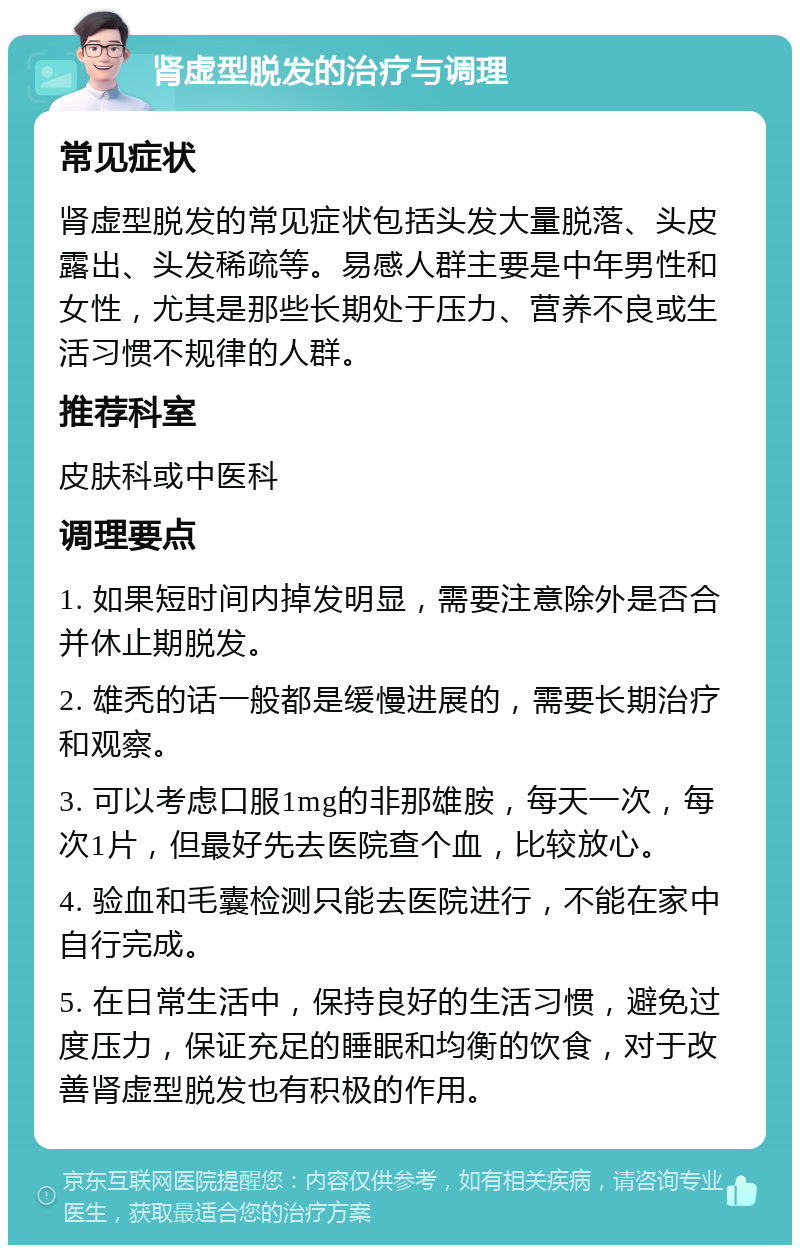 肾虚型脱发的治疗与调理 常见症状 肾虚型脱发的常见症状包括头发大量脱落、头皮露出、头发稀疏等。易感人群主要是中年男性和女性，尤其是那些长期处于压力、营养不良或生活习惯不规律的人群。 推荐科室 皮肤科或中医科 调理要点 1. 如果短时间内掉发明显，需要注意除外是否合并休止期脱发。 2. 雄秃的话一般都是缓慢进展的，需要长期治疗和观察。 3. 可以考虑口服1mg的非那雄胺，每天一次，每次1片，但最好先去医院查个血，比较放心。 4. 验血和毛囊检测只能去医院进行，不能在家中自行完成。 5. 在日常生活中，保持良好的生活习惯，避免过度压力，保证充足的睡眠和均衡的饮食，对于改善肾虚型脱发也有积极的作用。