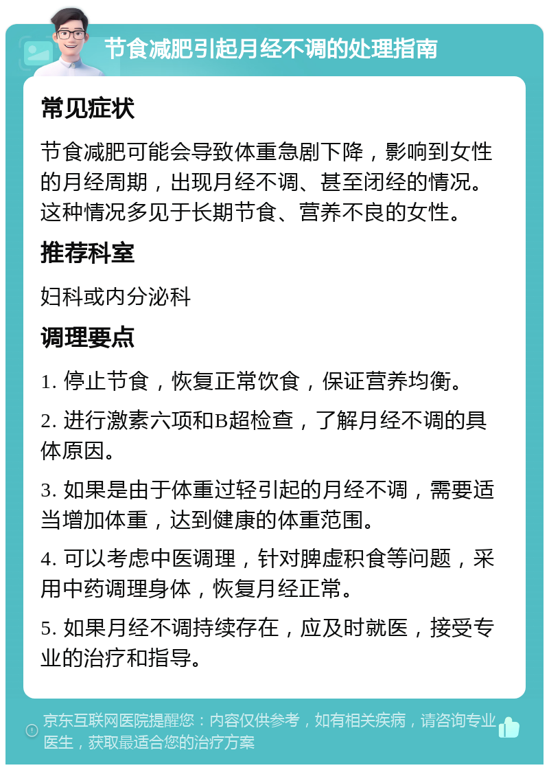 节食减肥引起月经不调的处理指南 常见症状 节食减肥可能会导致体重急剧下降，影响到女性的月经周期，出现月经不调、甚至闭经的情况。这种情况多见于长期节食、营养不良的女性。 推荐科室 妇科或内分泌科 调理要点 1. 停止节食，恢复正常饮食，保证营养均衡。 2. 进行激素六项和B超检查，了解月经不调的具体原因。 3. 如果是由于体重过轻引起的月经不调，需要适当增加体重，达到健康的体重范围。 4. 可以考虑中医调理，针对脾虚积食等问题，采用中药调理身体，恢复月经正常。 5. 如果月经不调持续存在，应及时就医，接受专业的治疗和指导。