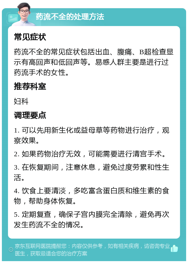 药流不全的处理方法 常见症状 药流不全的常见症状包括出血、腹痛、B超检查显示有高回声和低回声等。易感人群主要是进行过药流手术的女性。 推荐科室 妇科 调理要点 1. 可以先用新生化或益母草等药物进行治疗，观察效果。 2. 如果药物治疗无效，可能需要进行清宫手术。 3. 在恢复期间，注意休息，避免过度劳累和性生活。 4. 饮食上要清淡，多吃富含蛋白质和维生素的食物，帮助身体恢复。 5. 定期复查，确保子宫内膜完全清除，避免再次发生药流不全的情况。