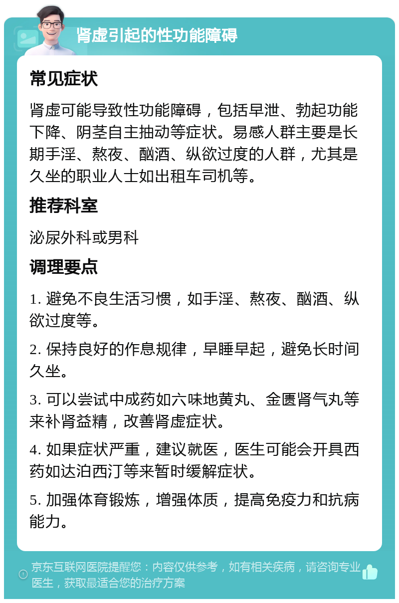 肾虚引起的性功能障碍 常见症状 肾虚可能导致性功能障碍，包括早泄、勃起功能下降、阴茎自主抽动等症状。易感人群主要是长期手淫、熬夜、酗酒、纵欲过度的人群，尤其是久坐的职业人士如出租车司机等。 推荐科室 泌尿外科或男科 调理要点 1. 避免不良生活习惯，如手淫、熬夜、酗酒、纵欲过度等。 2. 保持良好的作息规律，早睡早起，避免长时间久坐。 3. 可以尝试中成药如六味地黄丸、金匮肾气丸等来补肾益精，改善肾虚症状。 4. 如果症状严重，建议就医，医生可能会开具西药如达泊西汀等来暂时缓解症状。 5. 加强体育锻炼，增强体质，提高免疫力和抗病能力。